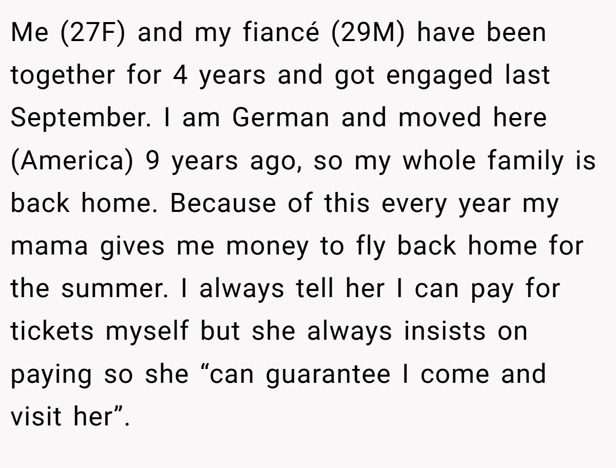 Me (27F) and my fiancé (29M) have been together for 4 years and got engaged last September. I am German and moved here (America) 9 years ago, so my whole family is back home. Because of this every year my mama gives me money to fly back home for the summer. I always tell her I can pay for tickets myself but she always insists on paying so she “can guarantee I come and visit her”.