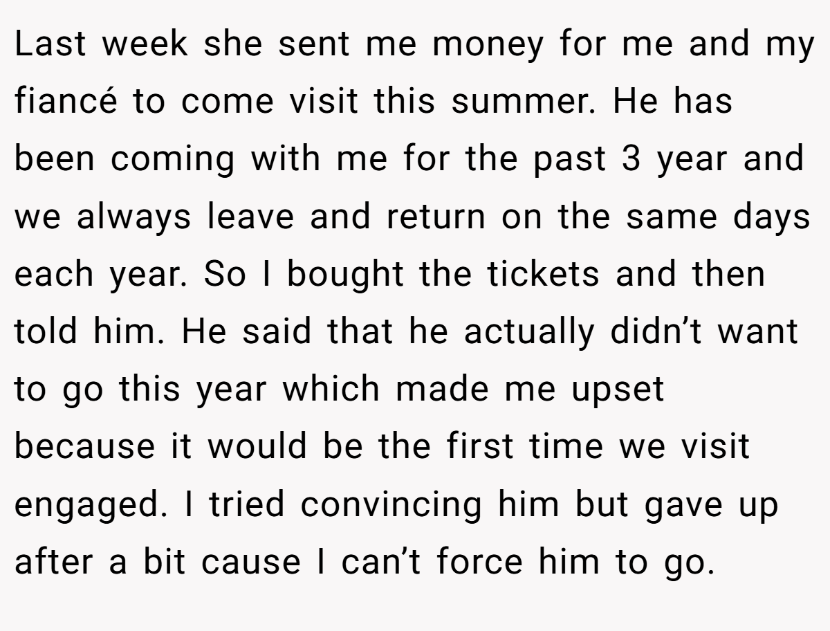 Last week she sent me money for me and my fiancé to come visit this summer. He has been coming with me for the past 3 year and we always leave and return on the same days each year. So I bought the tickets and then told him. He said that he actually didn’t want to go this year which made me upset because it would be the first time we visit engaged. I tried convincing him but gave up after a bit cause I can’t force him to go.