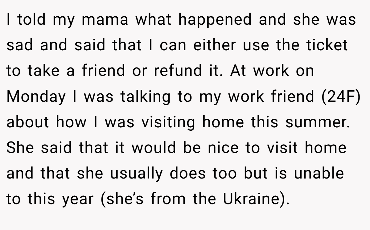 I told my mama what happened and she was sad and said that I can either use the ticket to take a friend or refund it. At work on Monday I was talking to my work friend (24F) about how I was visiting home this summer. She said that it would be nice to visit home and that she usually does too but is unable to this year (she’s from the Ukraine).