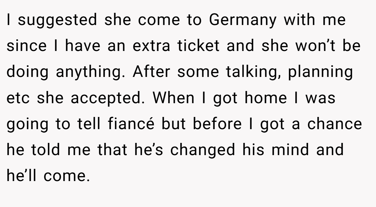 I suggested she come to Germany with me since I have an extra ticket and she won’t be doing anything. After some talking, planning etc she accepted. When I got home I was going to tell fiancé but before I got a chance he told me that he’s changed his mind and he’ll come.