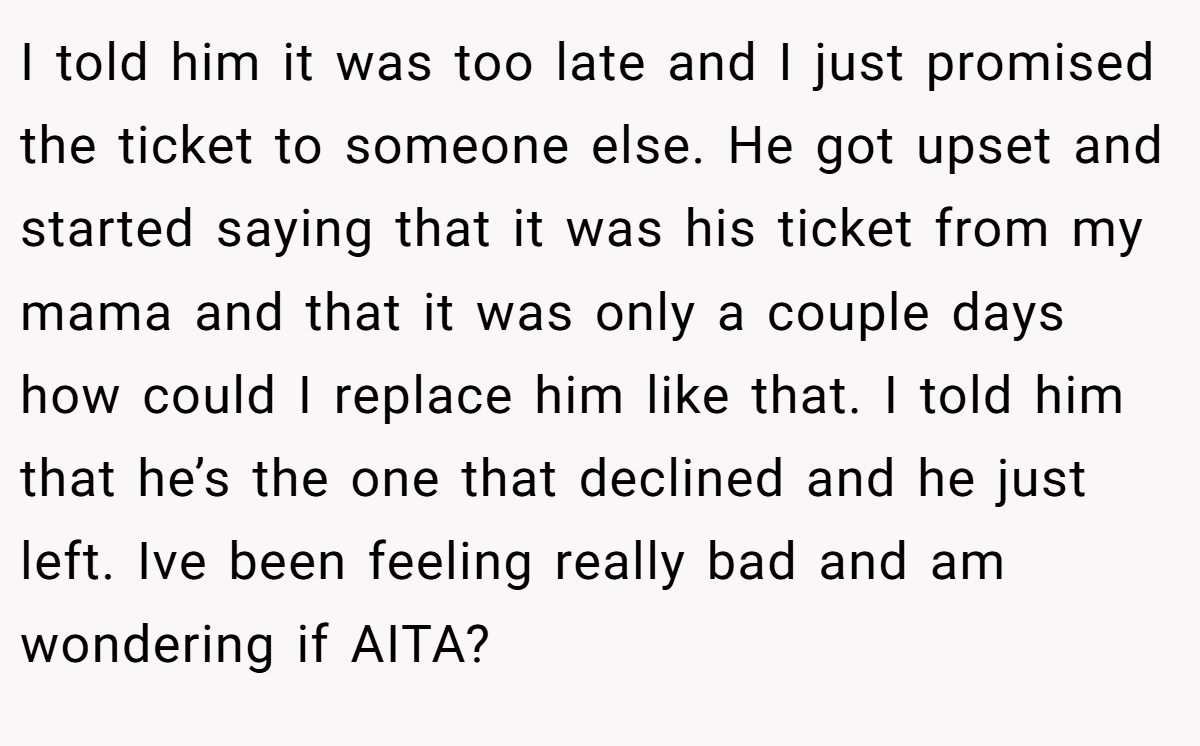 I told him it was too late and I just promised the ticket to someone else. He got upset and started saying that it was his ticket from my mama and that it was only a couple days how could I replace him like that. I told him that he’s the one that declined and he just left. Ive been feeling really bad and am wondering if AITA?