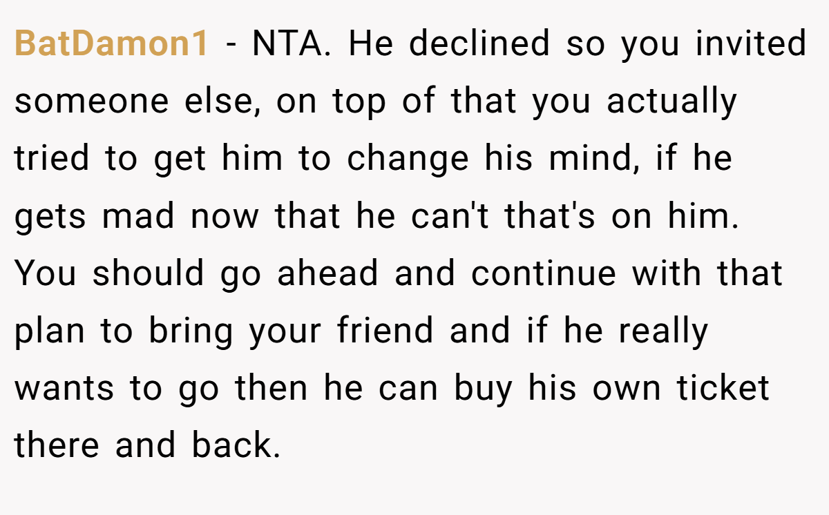 BatDamon1 − NTA. He declined so you invited someone else, on top of that you actually tried to get him to change his mind, if he gets mad now that he can't that's on him. You should go ahead and continue with that plan to bring your friend and if he really wants to go then he can buy his own ticket there and back.