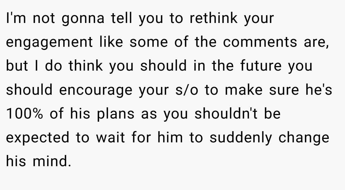 I'm not gonna tell you to rethink your engagement like some of the comments are, but I do think you should in the future you should encourage your s/o to make sure he's 100% of his plans as you shouldn't be expected to wait for him to suddenly change his mind.