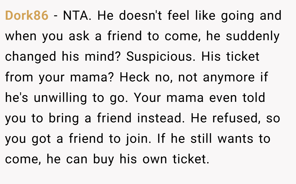 Dork86 − NTA. He doesn't feel like going and when you ask a friend to come, he suddenly changed his mind? Suspicious. His ticket from your mama? Heck no, not anymore if he's unwilling to go. Your mama even told you to bring a friend instead. He refused, so you got a friend to join. If he still wants to come, he can buy his own ticket.