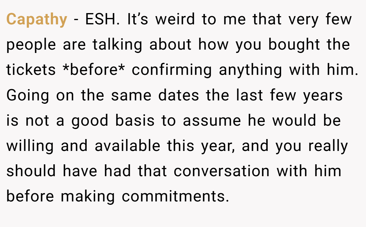 Capathy − ESH. It’s weird to me that very few people are talking about how you bought the tickets *before* confirming anything with him. Going on the same dates the last few years is not a good basis to assume he would be willing and available this year, and you really should have had that conversation with him before making commitments.