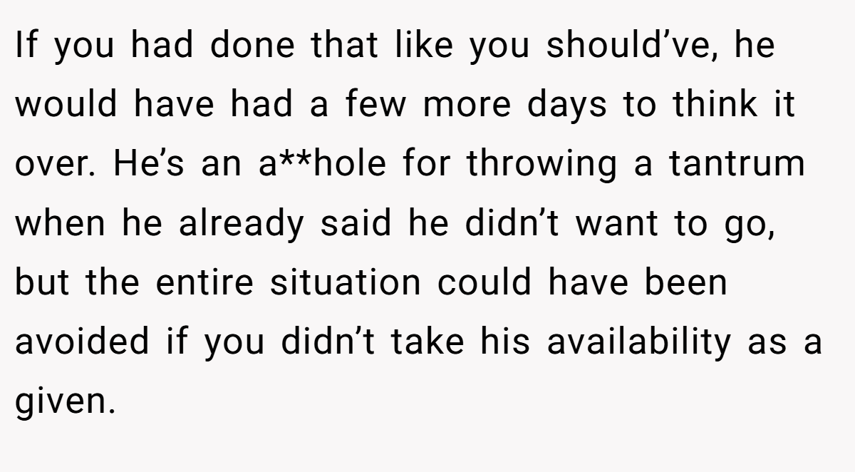 If you had done that like you should’ve, he would have had a few more days to think it over. He’s an a**hole for throwing a tantrum when he already said he didn’t want to go, but the entire situation could have been avoided if you didn’t take his availability as a given.