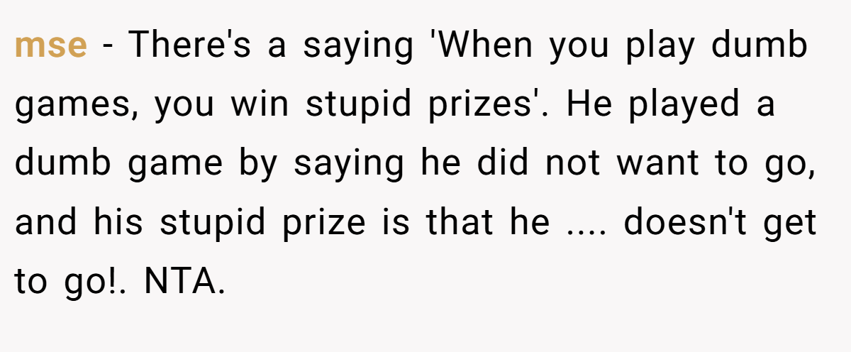mse − There's a saying 'When you play dumb games, you win stupid prizes'. He played a dumb game by saying he did not want to go, and his stupid prize is that he .... doesn't get to go!. NTA.