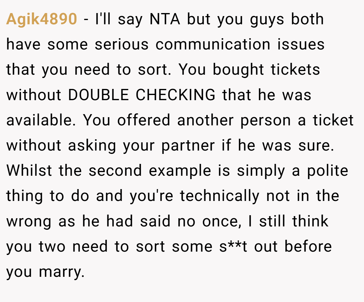 Agik4890 − I'll say NTA but you guys both have some serious communication issues that you need to sort. You bought tickets without DOUBLE CHECKING that he was available. You offered another person a ticket without asking your partner if he was sure. Whilst the second example is simply a polite thing to do and you're technically not in the wrong as he had said no once, I still think you two need to sort some s**t out before you marry.