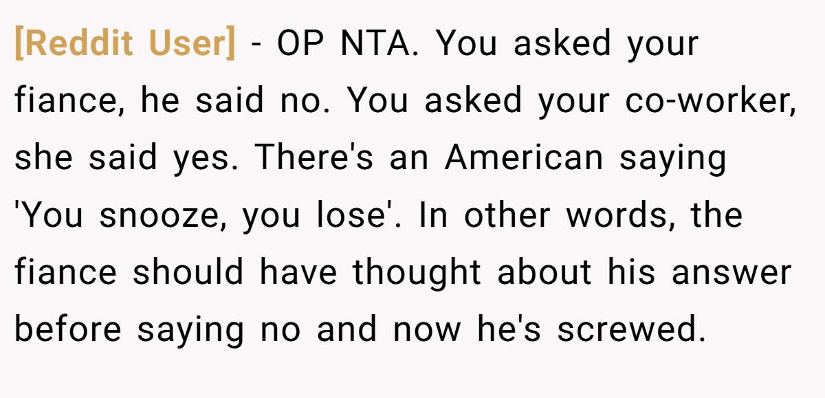 [Reddit User] − OP NTA. You asked your fiance, he said no. You asked your co-worker, she said yes. There's an American saying 'You snooze, you lose'. In other words, the fiance should have thought about his answer before saying no and now he's screwed.
