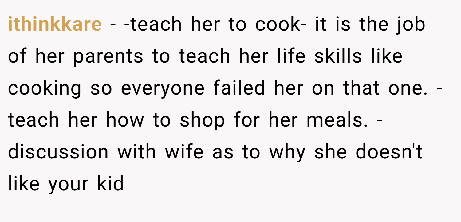 ithinkkare − -teach her to cook- it is the job of her parents to teach her life skills like cooking so everyone failed her on that one. -teach her how to shop for her meals. -discussion with wife as to why she doesn't like your kid