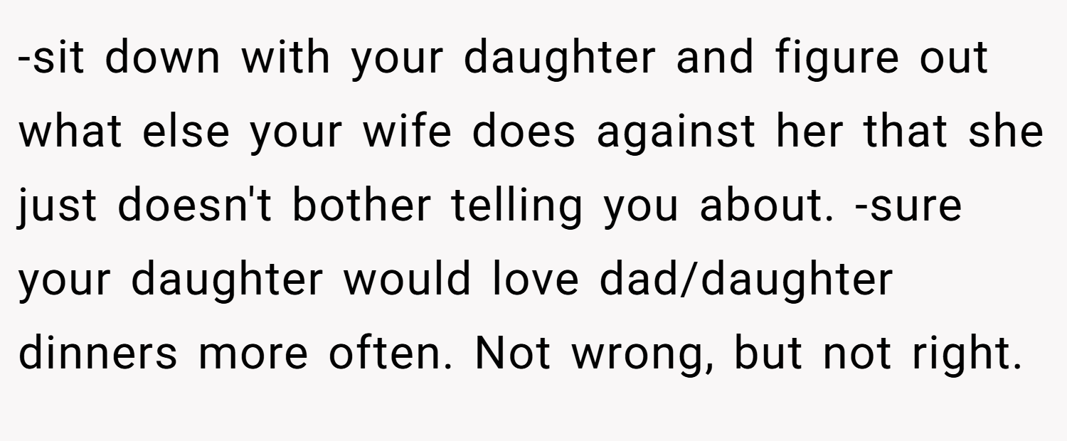-sit down with your daughter and figure out what else your wife does against her that she just doesn't bother telling you about. -sure your daughter would love dad/daughter dinners more often. Not wrong, but not right.
