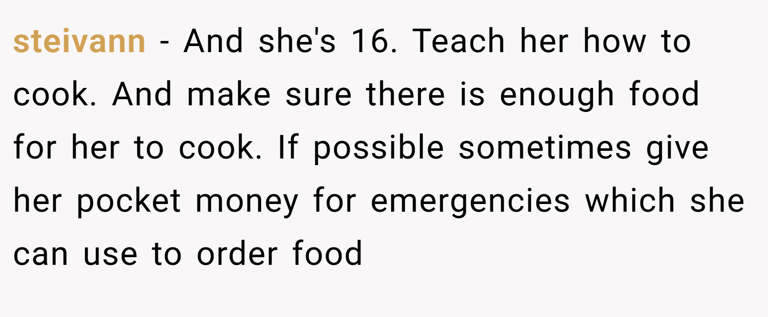 steivann − And she's 16. Teach her how to cook. And make sure there is enough food for her to cook. If possible sometimes give her pocket money for emergencies which she can use to order food