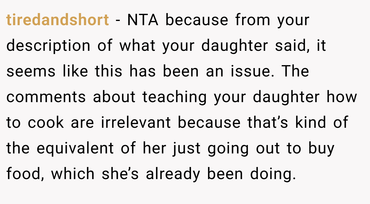 tiredandshort − NTA because from your description of what your daughter said, it seems like this has been an issue. The comments about teaching your daughter how to cook are irrelevant because that’s kind of the equivalent of her just going out to buy food, which she’s already been doing.