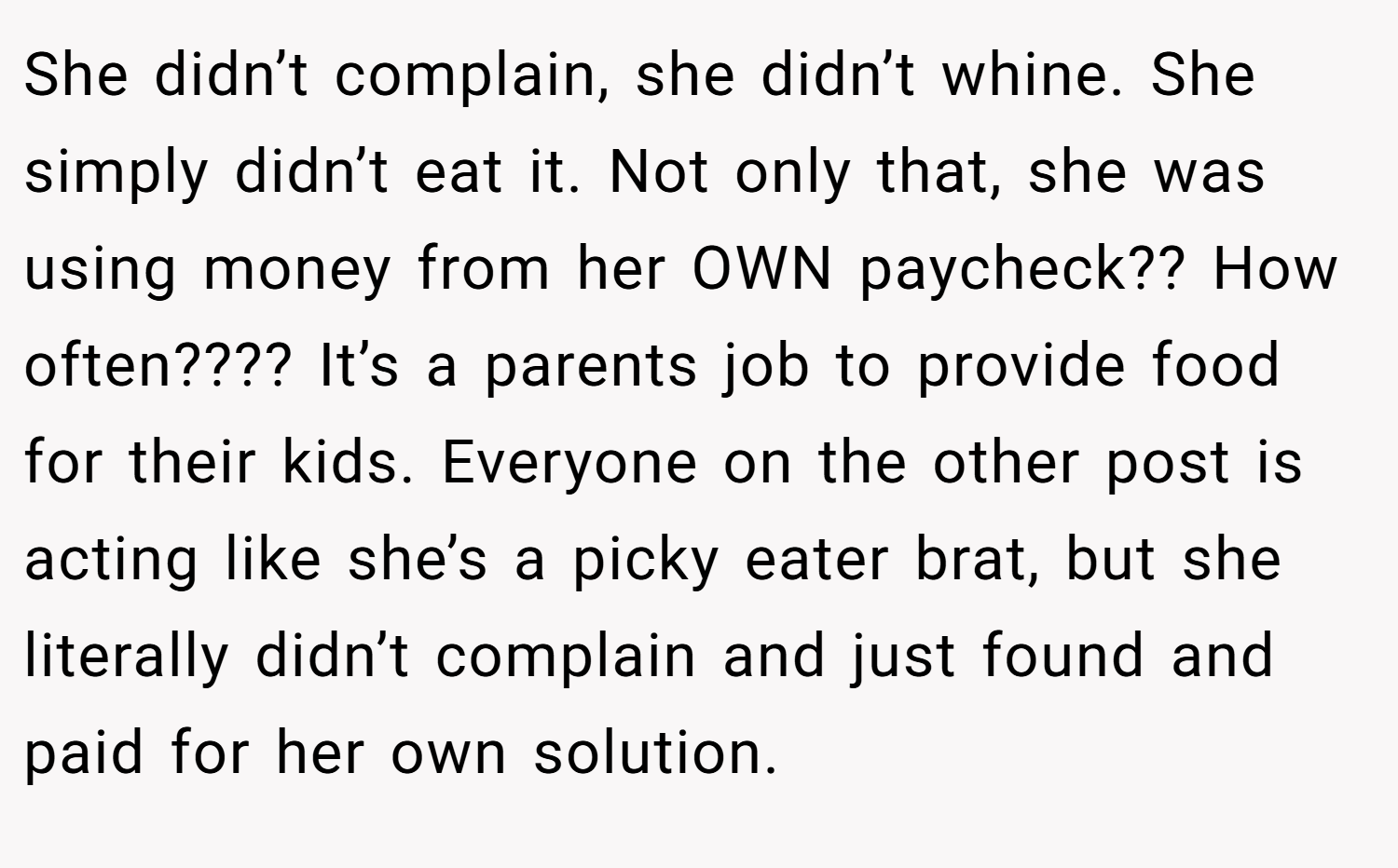 She didn’t complain, she didn’t whine. She simply didn’t eat it. Not only that, she was using money from her OWN paycheck?? How often???? It’s a parents job to provide food for their kids. Everyone on the other post is acting like she’s a picky eater brat, but she literally didn’t complain and just found and paid for her own solution.