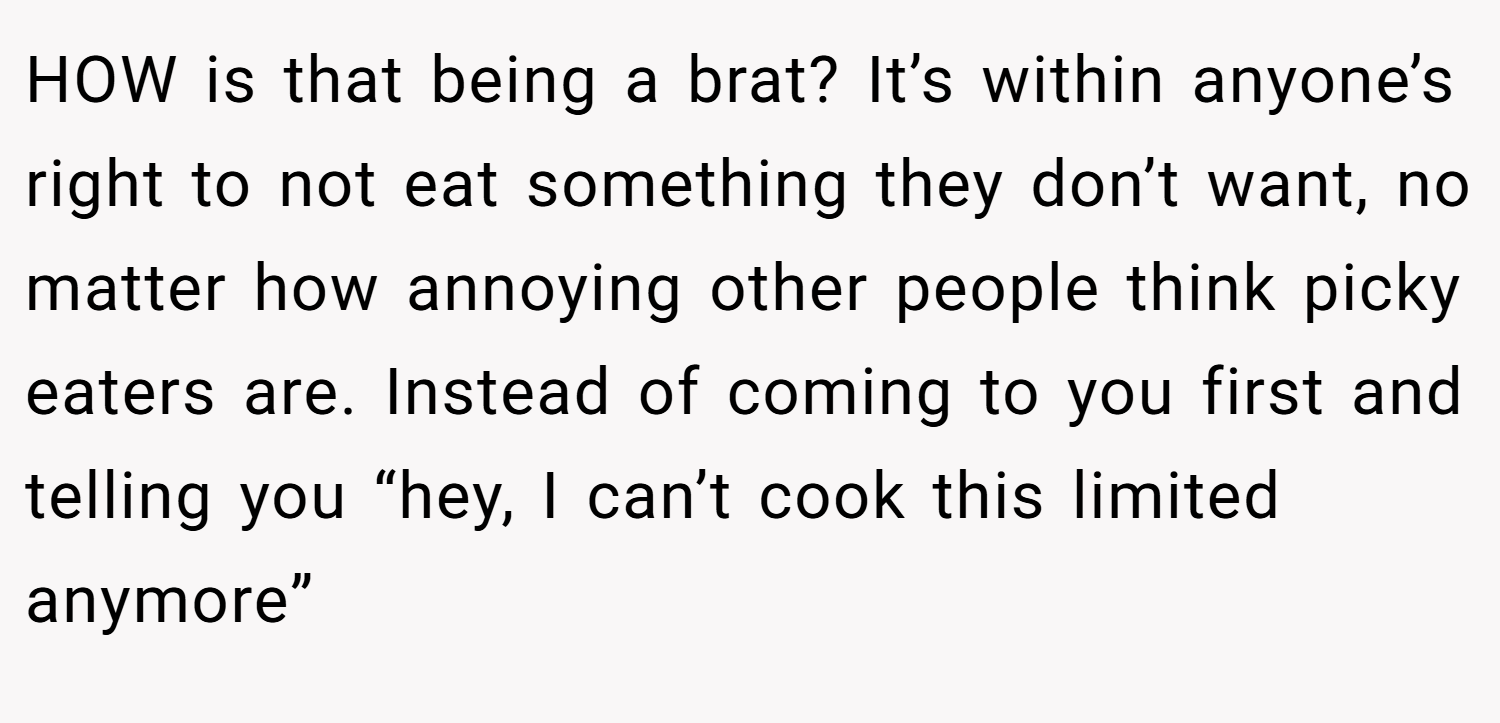HOW is that being a brat? It’s within anyone’s right to not eat something they don’t want, no matter how annoying other people think picky eaters are. Instead of coming to you first and telling you “hey, I can’t cook this limited anymore”