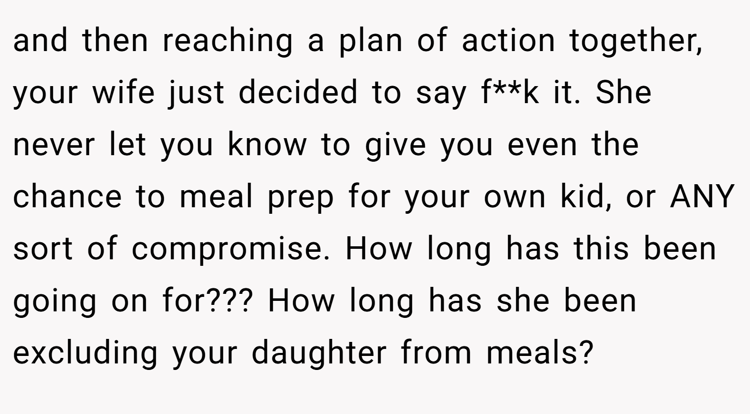 and then reaching a plan of action together, your wife just decided to say f**k it. She never let you know to give you even the chance to meal prep for your own kid, or ANY sort of compromise. How long has this been going on for??? How long has she been excluding your daughter from meals?