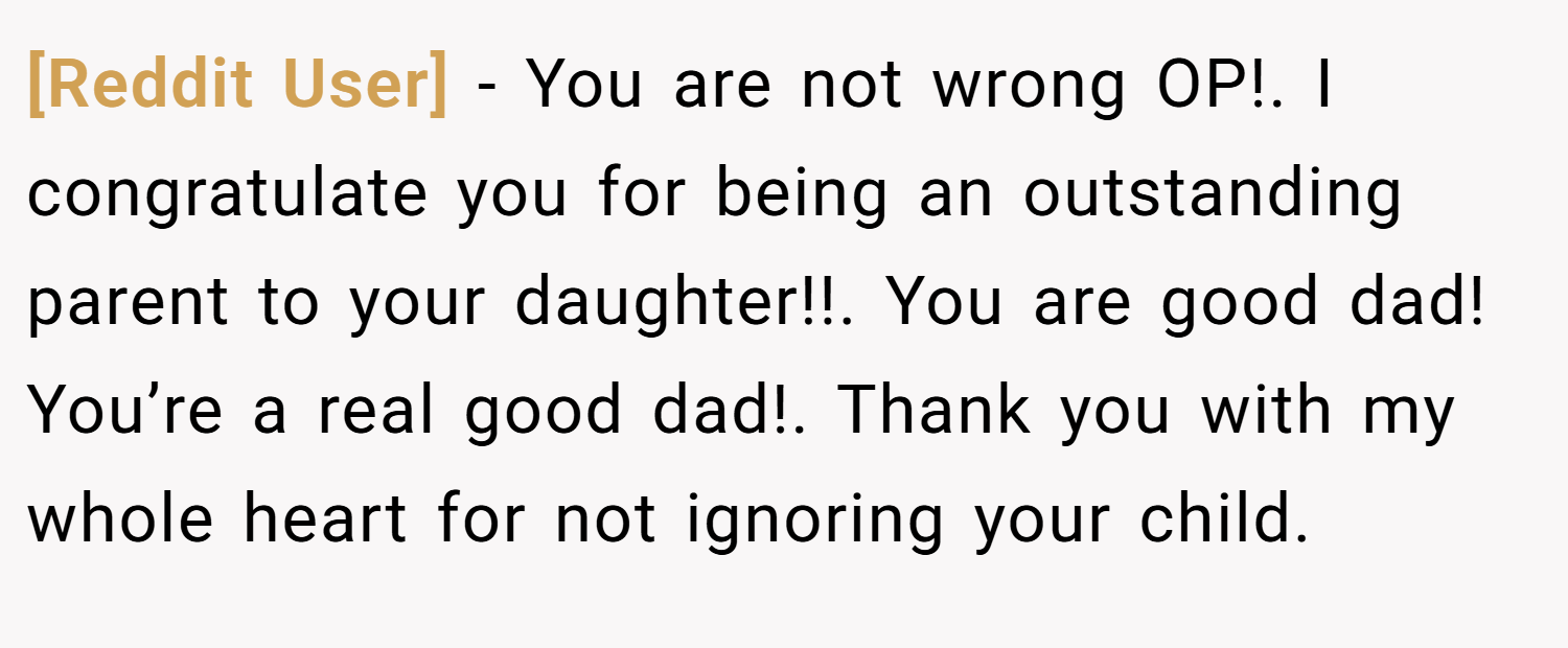 [Reddit User] − You are not wrong OP!. I congratulate you for being an outstanding parent to your daughter!!. You are good dad! You’re a real good dad!. Thank you with my whole heart for not ignoring your child.