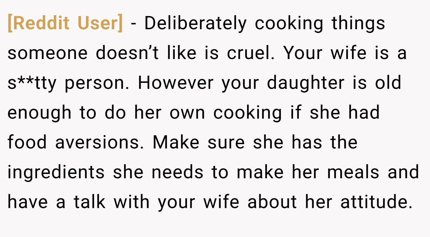 [Reddit User] − Deliberately cooking things someone doesn’t like is cruel. Your wife is a s**tty person. However your daughter is old enough to do her own cooking if she had food aversions. Make sure she has the ingredients she needs to make her meals and have a talk with your wife about her attitude.