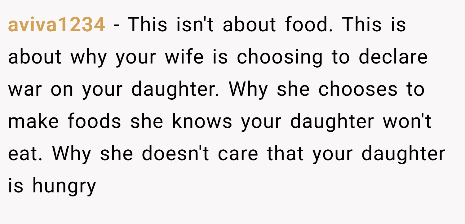 aviva1234 − This isn't about food. This is about why your wife is choosing to declare war on your daughter. Why she chooses to make foods she knows your daughter won't eat. Why she doesn't care that your daughter is hungry