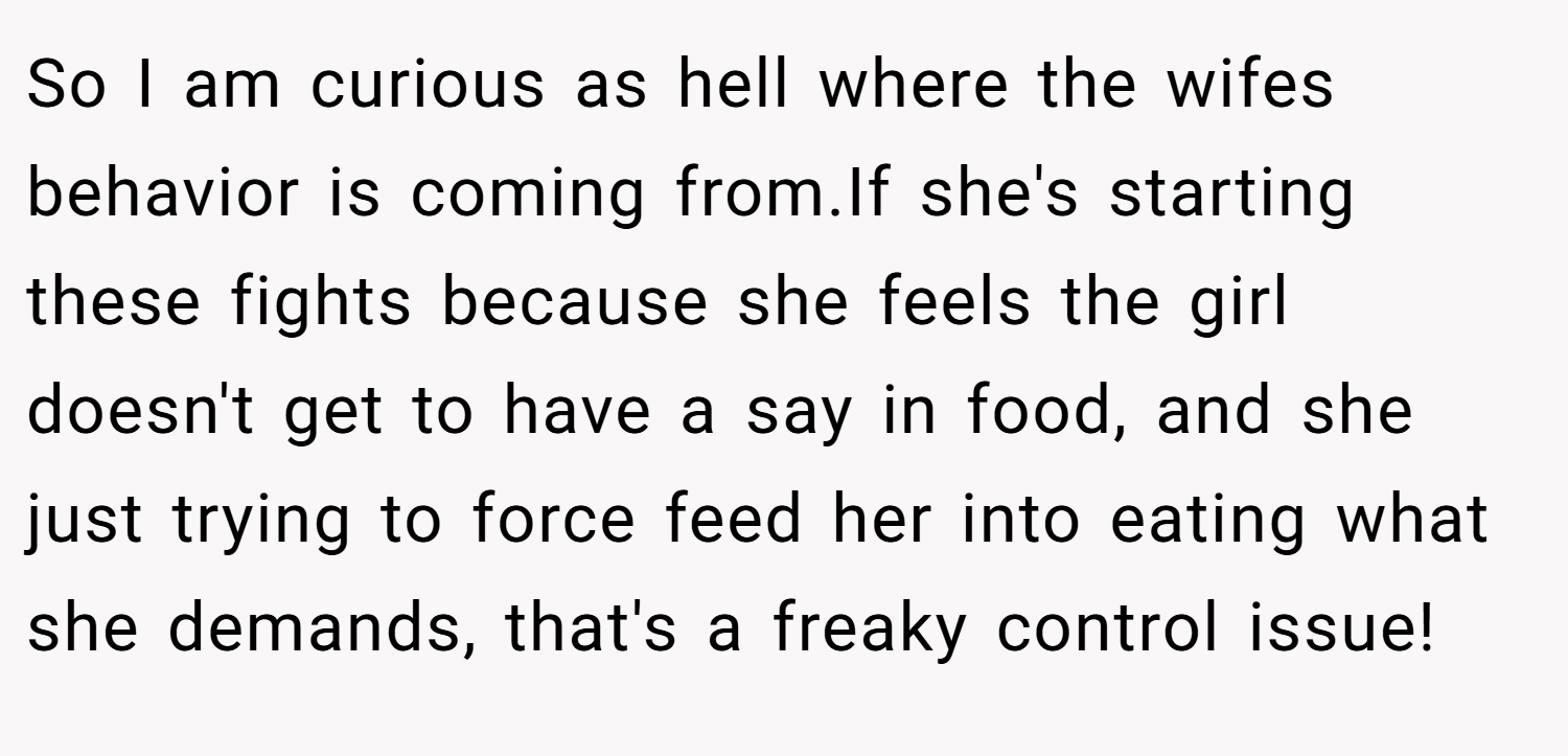So I am curious as hell where the wifes behavior is coming from.If she's starting these fights because she feels the girl doesn't get to have a say in food, and she just trying to force feed her into eating what she demands, that's a freaky control issue!