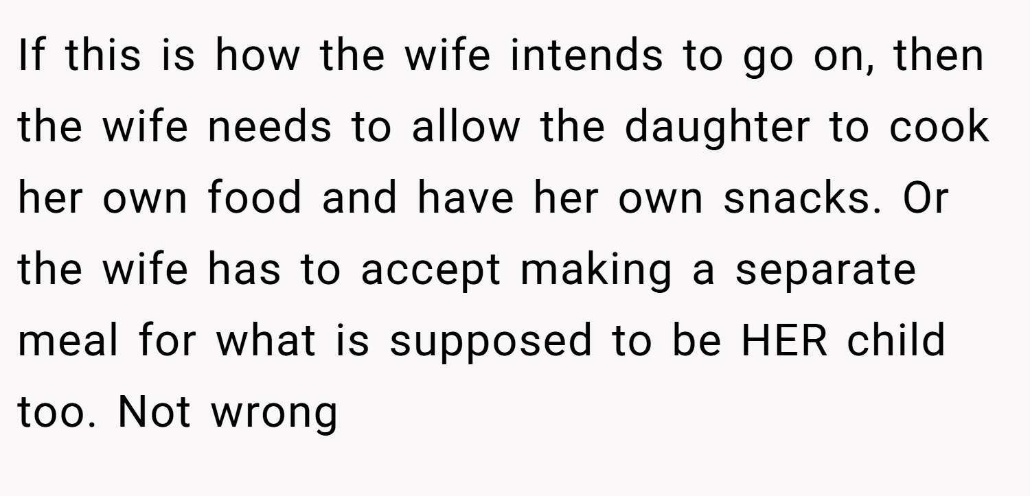 If this is how the wife intends to go on, then the wife needs to allow the daughter to cook her own food and have her own snacks. Or the wife has to accept making a separate meal for what is supposed to be HER child too. Not wrong