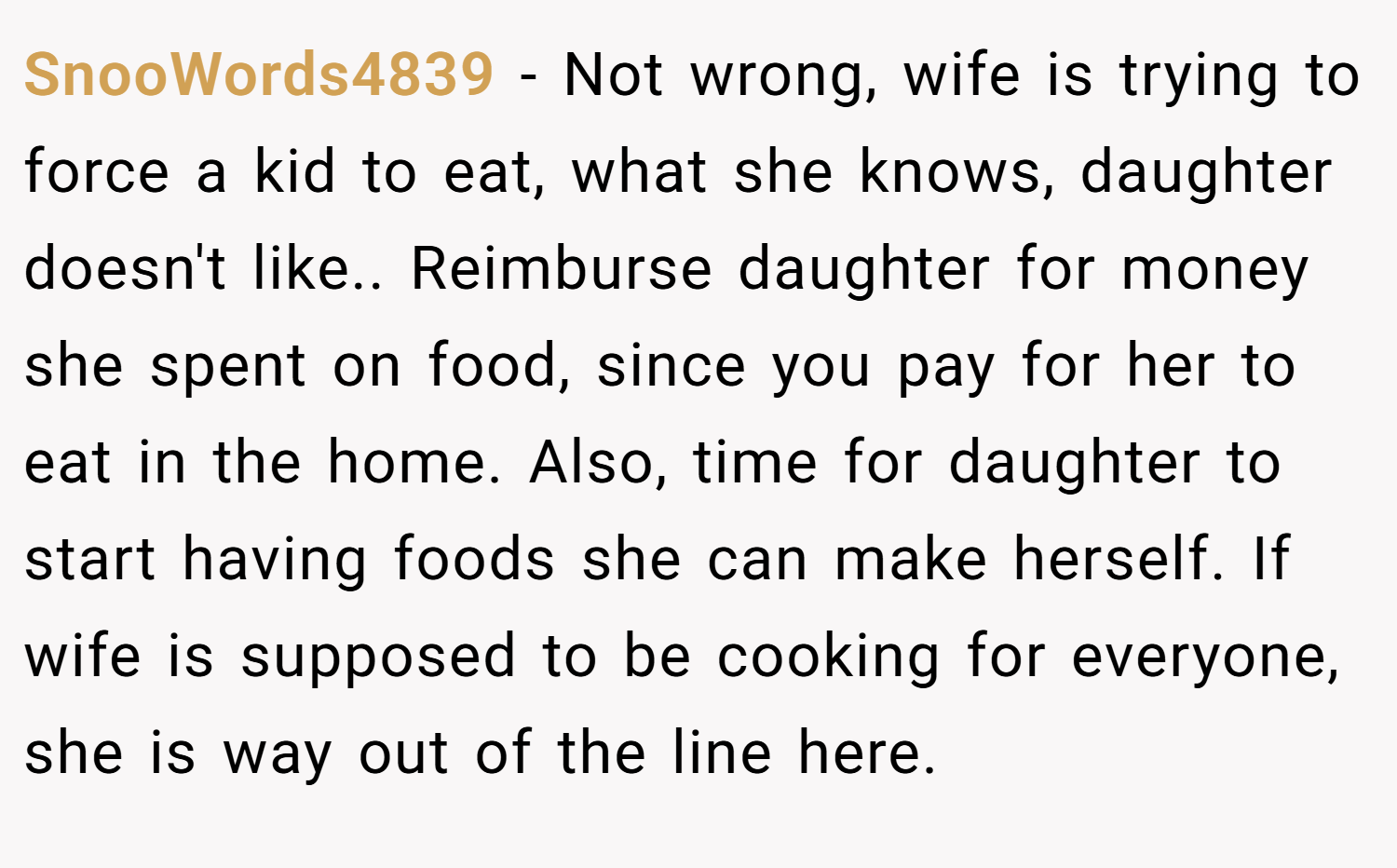 SnooWords4839 − Not wrong, wife is trying to force a kid to eat, what she knows, daughter doesn't like.. Reimburse daughter for money she spent on food, since you pay for her to eat in the home. Also, time for daughter to start having foods she can make herself. If wife is supposed to be cooking for everyone, she is way out of the line here.