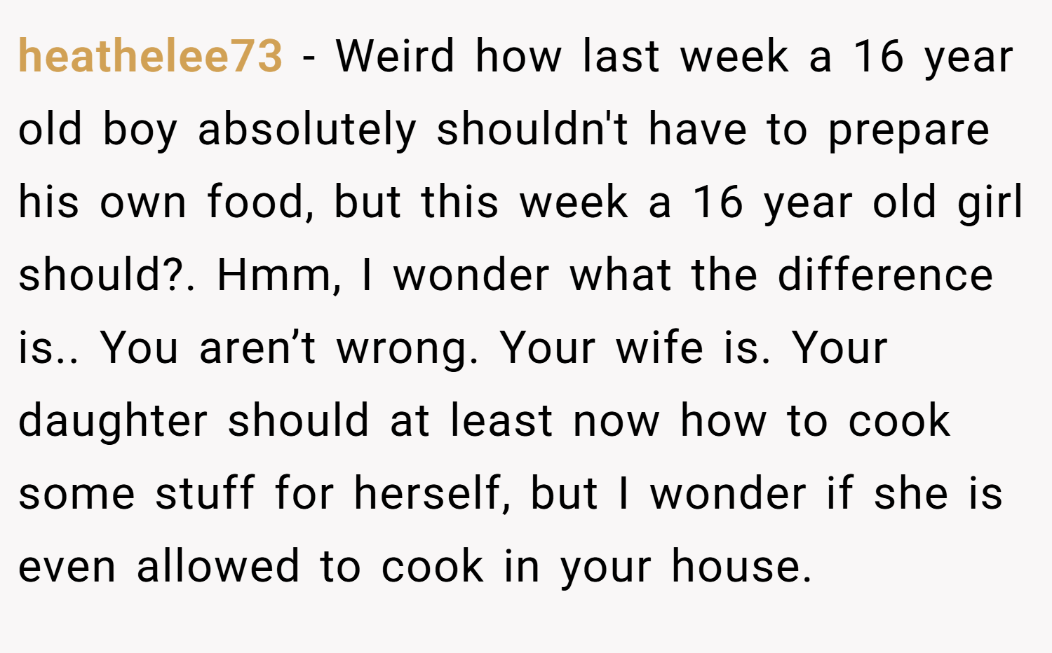 heathelee73 − Weird how last week a 16 year old boy absolutely shouldn't have to prepare his own food, but this week a 16 year old girl should?. Hmm, I wonder what the difference is.. You aren’t wrong. Your wife is. Your daughter should at least now how to cook some stuff for herself, but I wonder if she is even allowed to cook in your house.