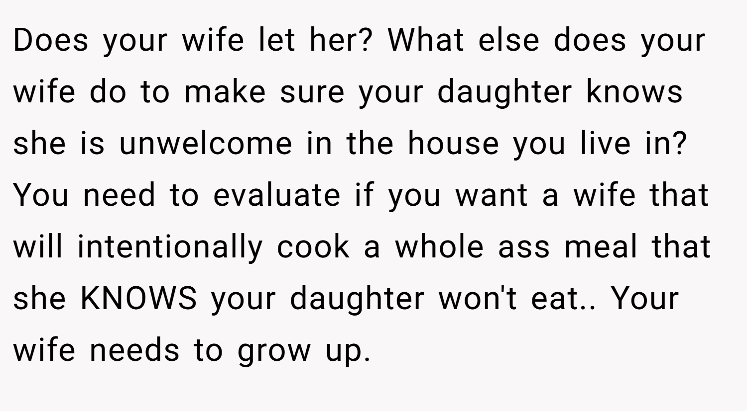 Does your wife let her? What else does your wife do to make sure your daughter knows she is unwelcome in the house you live in? You need to evaluate if you want a wife that will intentionally cook a whole ass meal that she KNOWS your daughter won't eat.. Your wife needs to grow up.