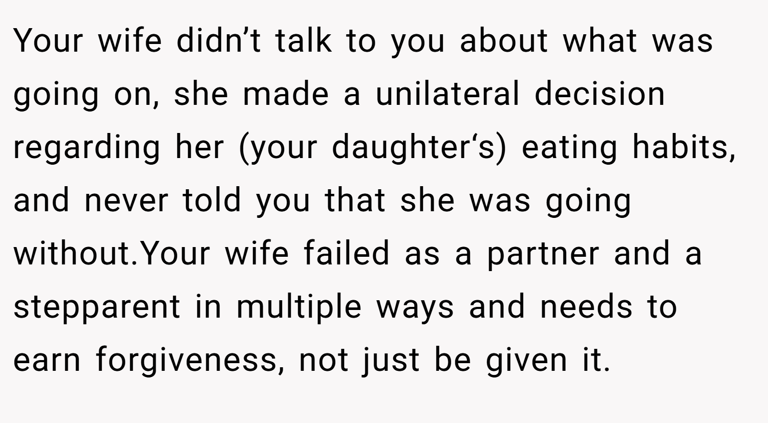 Your wife didn’t talk to you about what was going on, she made a unilateral decision regarding her (your daughter‘s) eating habits, and never told you that she was going without.Your wife failed as a partner and a stepparent in multiple ways and needs to earn forgiveness, not just be given it.