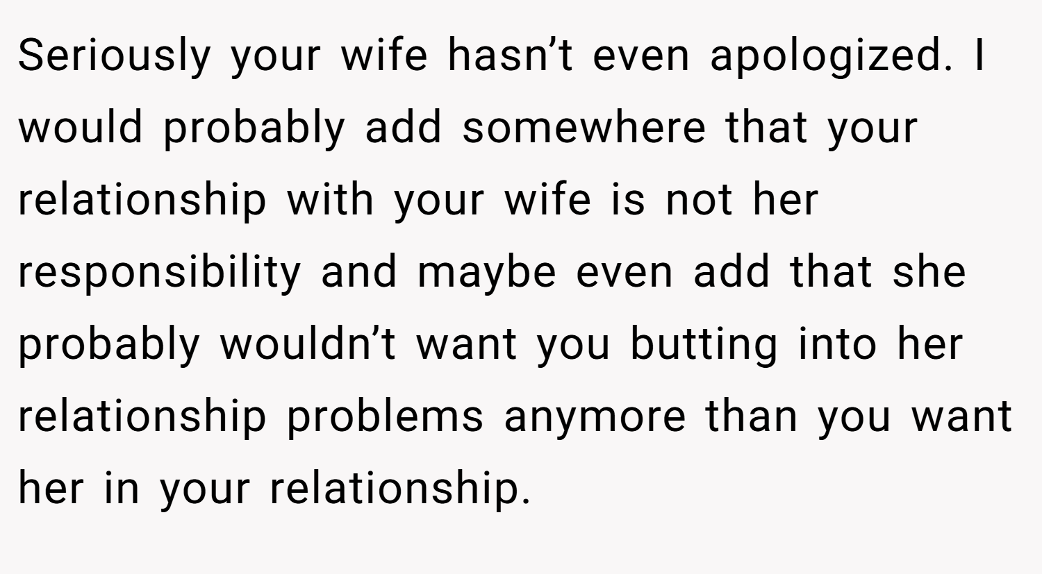 Seriously your wife hasn’t even apologized. I would probably add somewhere that your relationship with your wife is not her responsibility and maybe even add that she probably wouldn’t want you butting into her relationship problems anymore than you want her in your relationship.