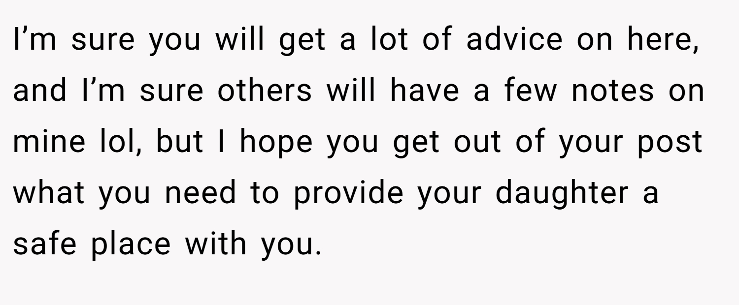 I’m sure you will get a lot of advice on here, and I’m sure others will have a few notes on mine lol, but I hope you get out of your post what you need to provide your daughter a safe place with you.