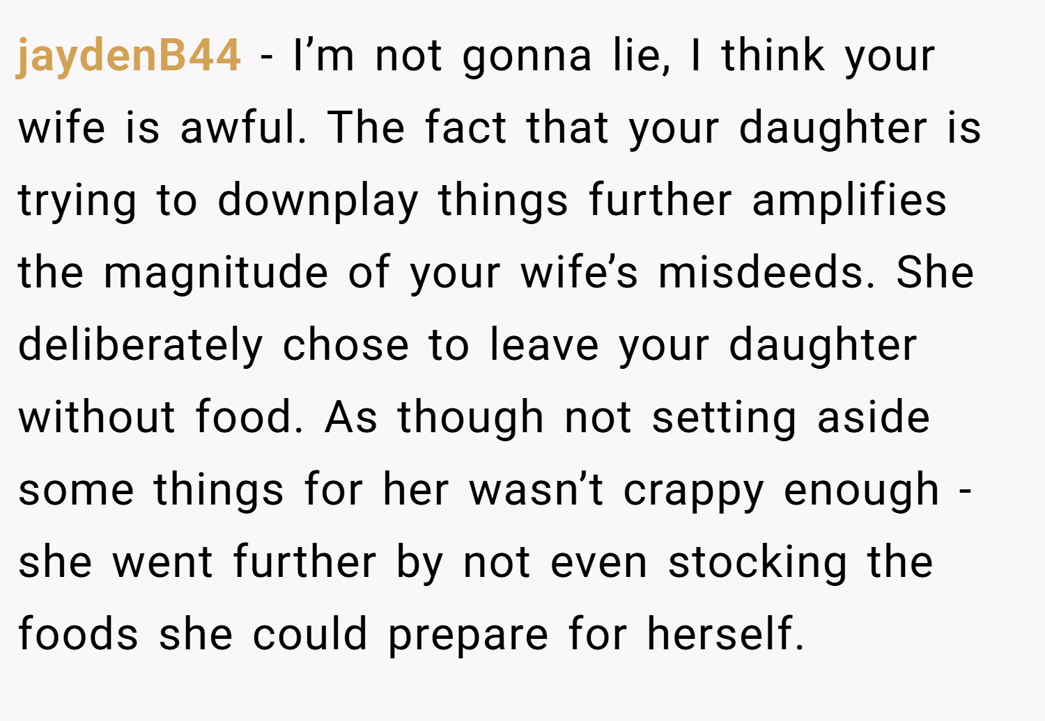 jaydenB44 − I’m not gonna lie, I think your wife is awful. The fact that your daughter is trying to downplay things further amplifies the magnitude of your wife’s misdeeds. She deliberately chose to leave your daughter without food. As though not setting aside some things for her wasn’t crappy enough - she went further by not even stocking the foods she could prepare for herself.