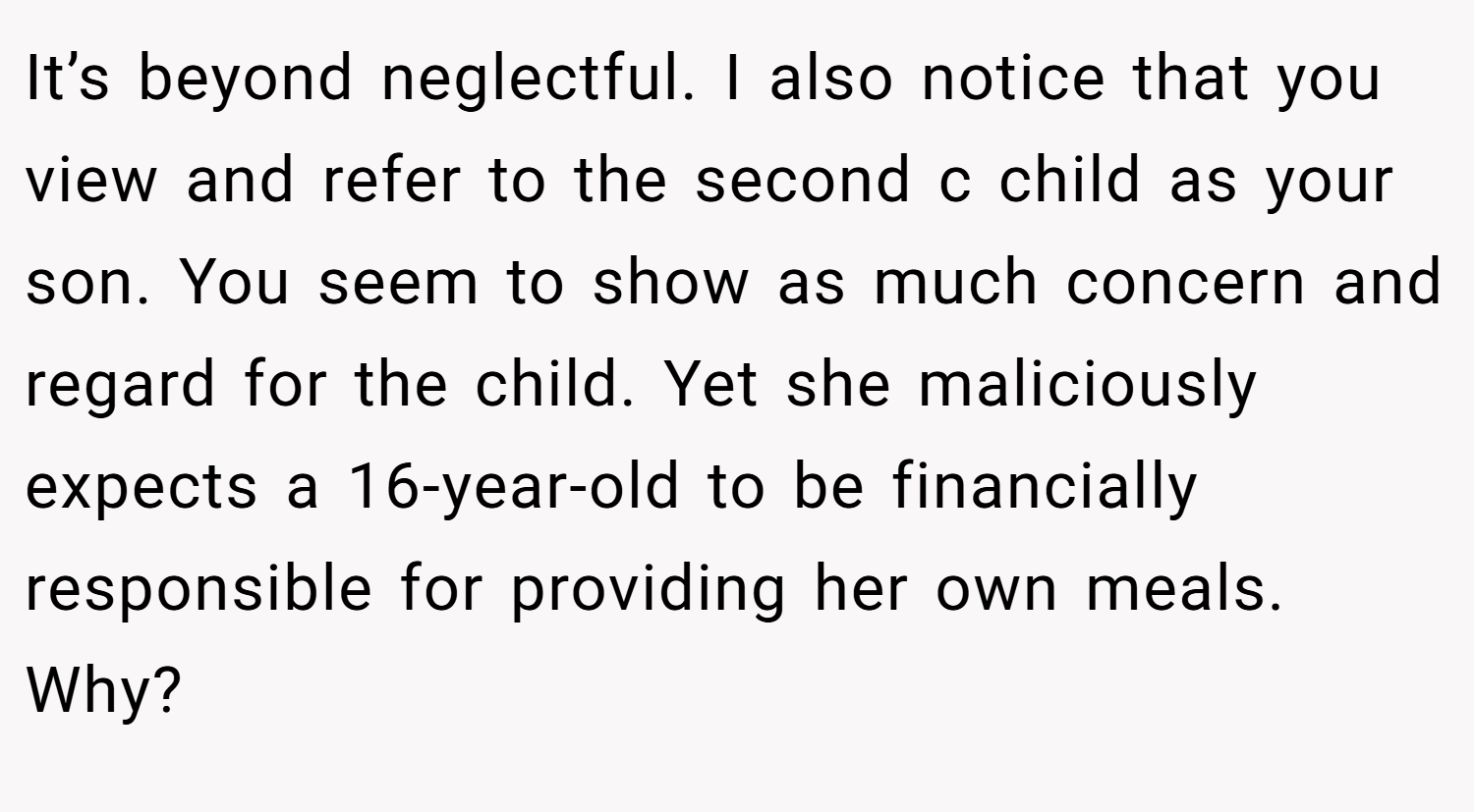 It’s beyond neglectful. I also notice that you view and refer to the second c child as your son. You seem to show as much concern and regard for the child. Yet she maliciously expects a 16-year-old to be financially responsible for providing her own meals. Why?