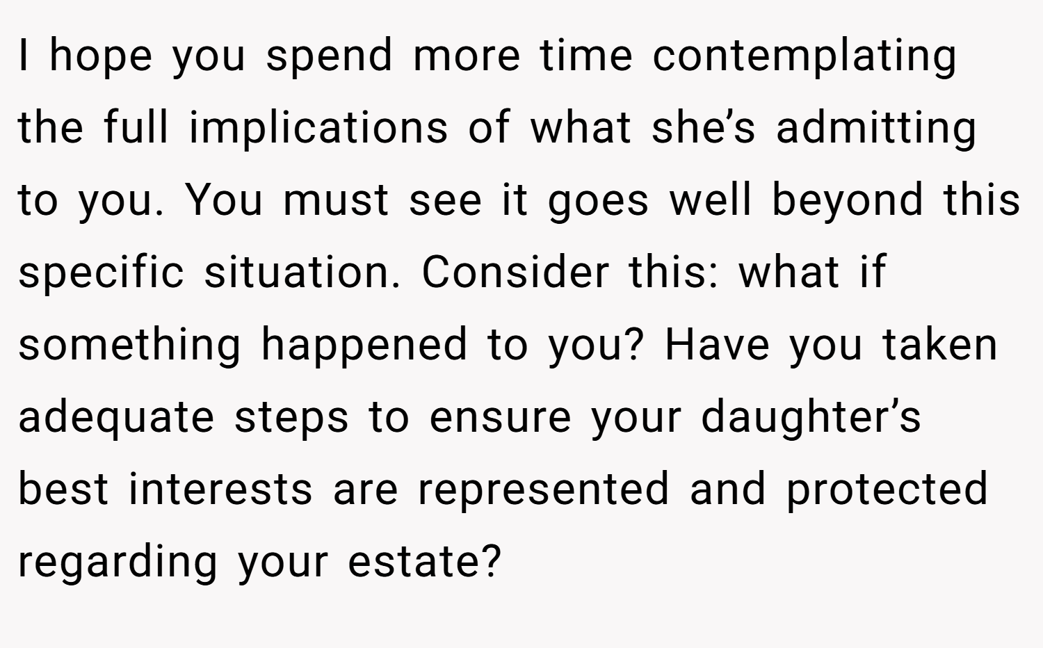 I hope you spend more time contemplating the full implications of what she’s admitting to you. You must see it goes well beyond this specific situation. Consider this: what if something happened to you? Have you taken adequate steps to ensure your daughter’s best interests are represented and protected regarding your estate?