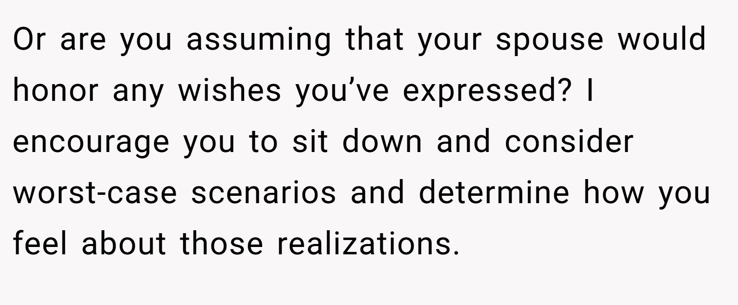 Or are you assuming that your spouse would honor any wishes you’ve expressed? I encourage you to sit down and consider worst-case scenarios and determine how you feel about those realizations.