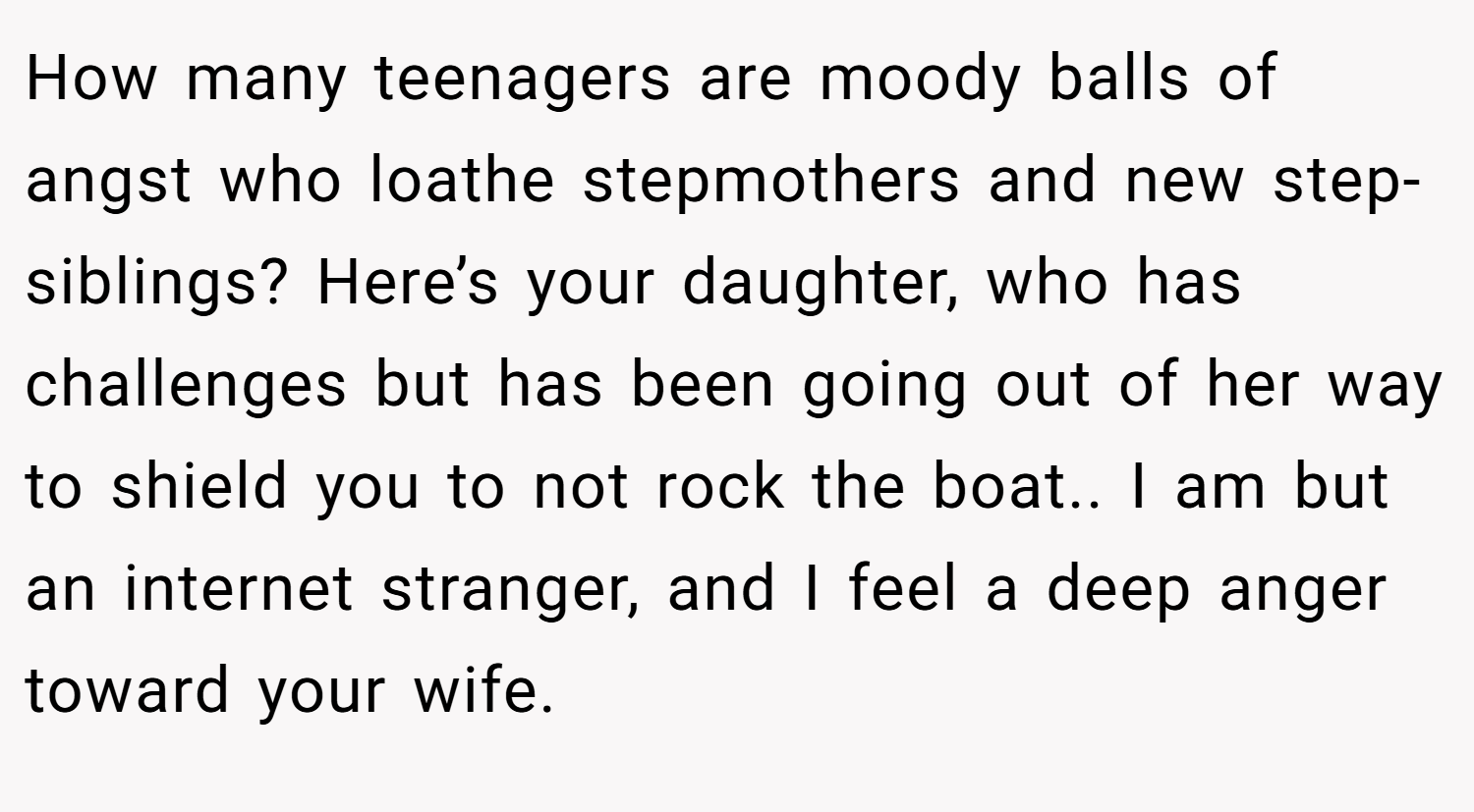 How many teenagers are moody balls of angst who loathe stepmothers and new step-siblings? Here’s your daughter, who has challenges but has been going out of her way to shield you to not rock the boat.. I am but an internet stranger, and I feel a deep anger toward your wife.