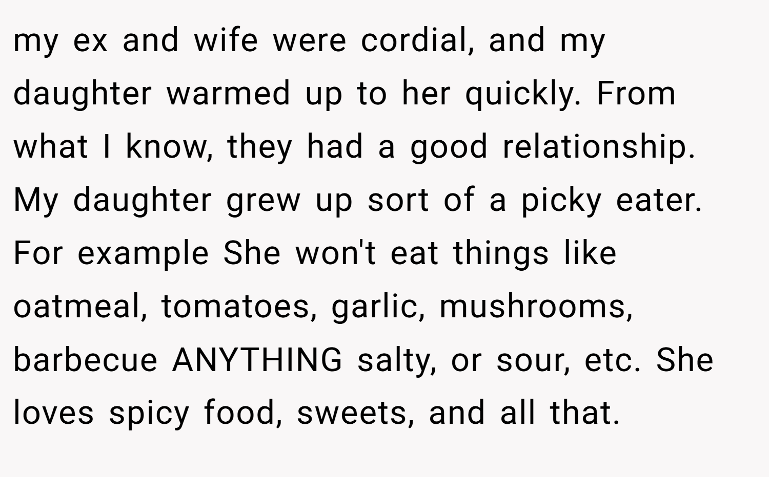 my ex and wife were cordial, and my daughter warmed up to her quickly. From what I know, they had a good relationship. My daughter grew up sort of a picky eater. For example She won't eat things like oatmeal, tomatoes, garlic, mushrooms, barbecue ANYTHING salty, or sour, etc. She loves spicy food, sweets, and all that.