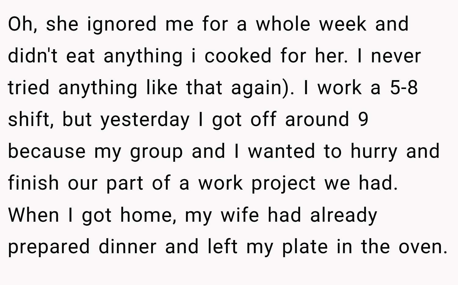Oh, she ignored me for a whole week and didn't eat anything i cooked for her. I never tried anything like that again). I work a 5-8 shift, but yesterday I got off around 9 because my group and I wanted to hurry and finish our part of a work project we had. When I got home, my wife had already prepared dinner and left my plate in the oven.