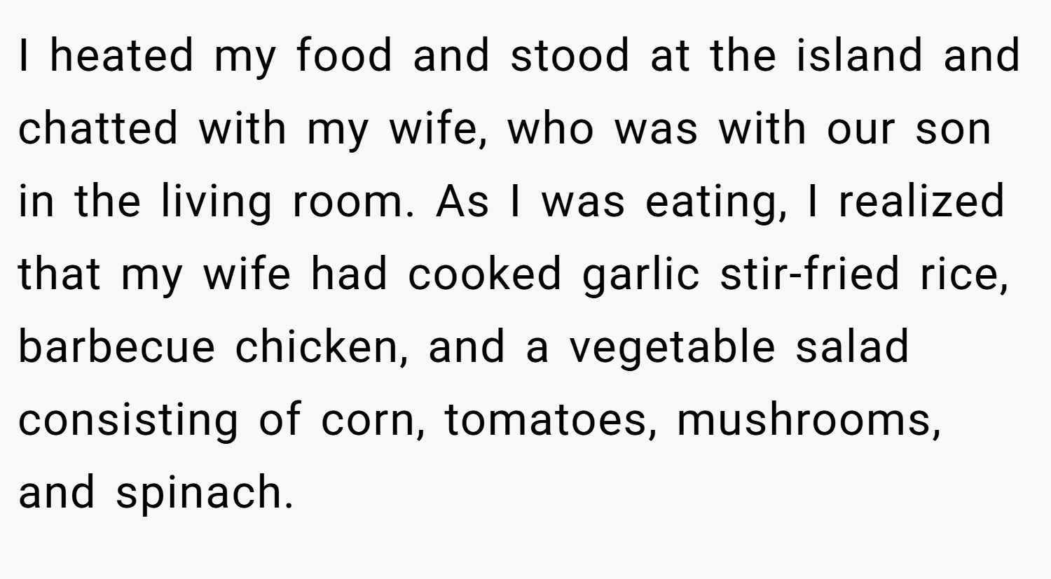 I heated my food and stood at the island and chatted with my wife, who was with our son in the living room. As I was eating, I realized that my wife had cooked garlic stir-fried rice, barbecue chicken, and a vegetable salad consisting of corn, tomatoes, mushrooms, and spinach.