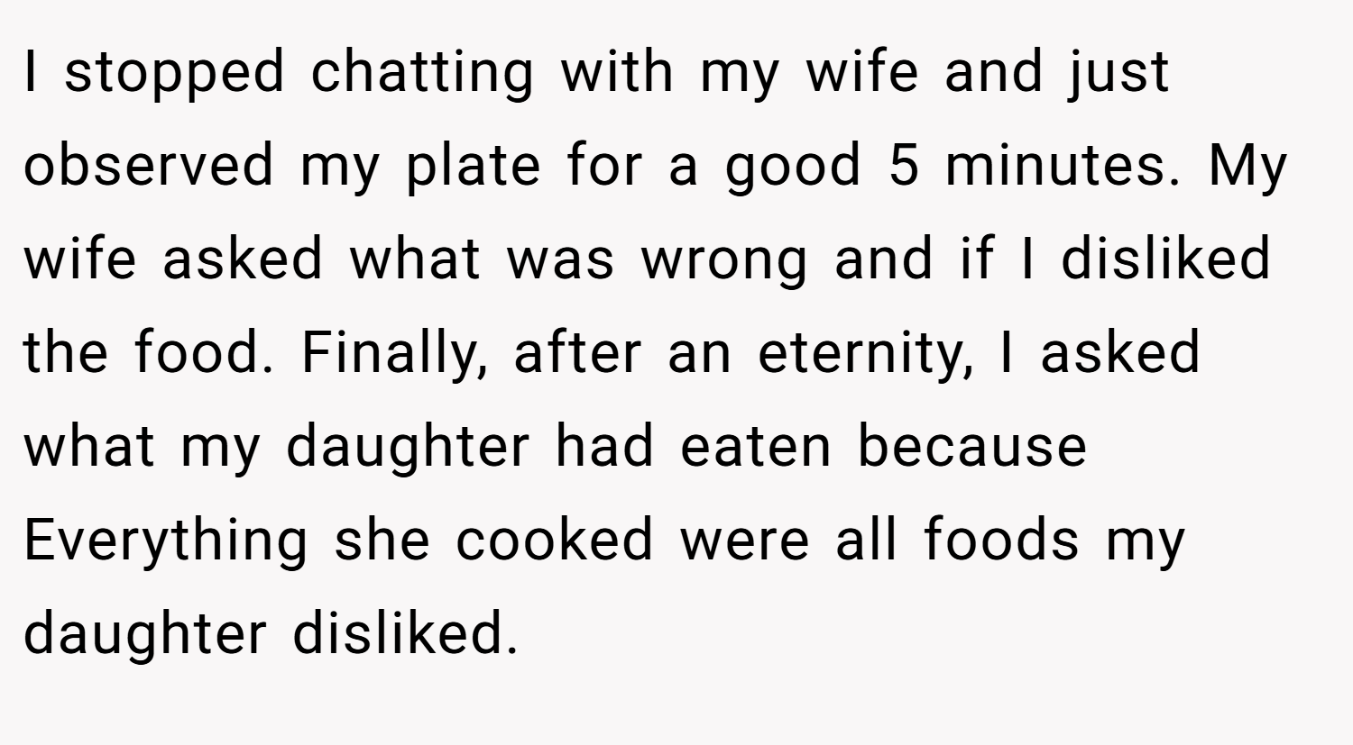 I stopped chatting with my wife and just observed my plate for a good 5 minutes. My wife asked what was wrong and if I disliked the food. Finally, after an eternity, I asked what my daughter had eaten because Everything she cooked were all foods my daughter disliked.