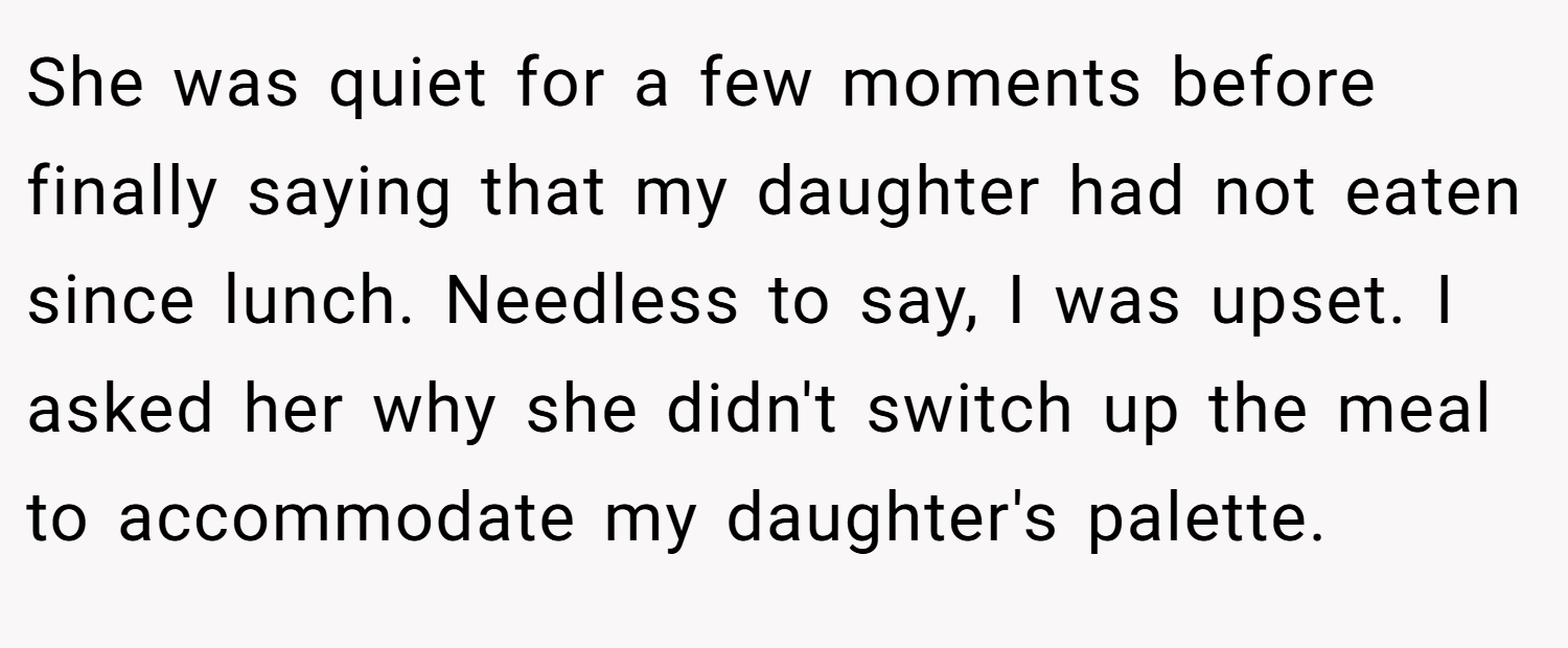 She was quiet for a few moments before finally saying that my daughter had not eaten since lunch. Needless to say, I was upset. I asked her why she didn't switch up the meal to accommodate my daughter's palette.