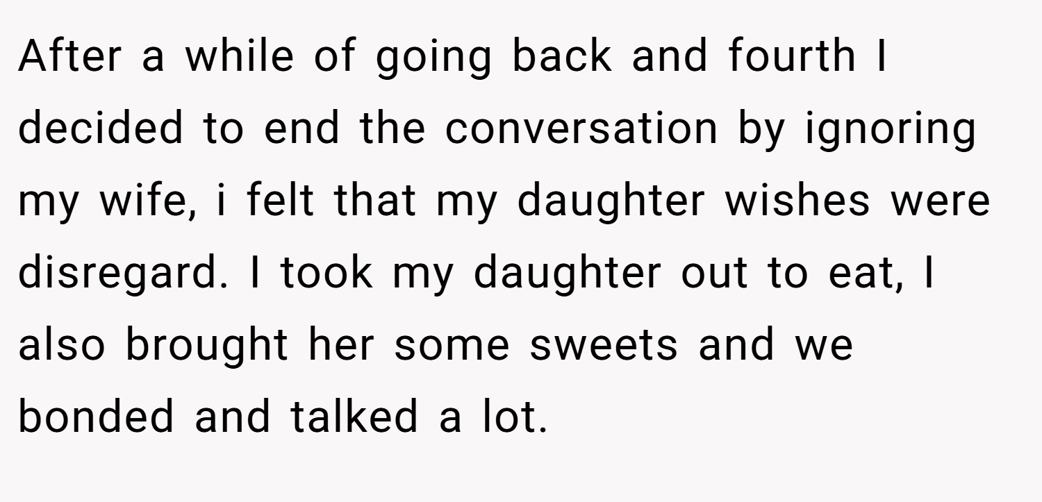 After a while of going back and fourth I decided to end the conversation by ignoring my wife, i felt that my daughter wishes were disregard. I took my daughter out to eat, I also brought her some sweets and we bonded and talked a lot.