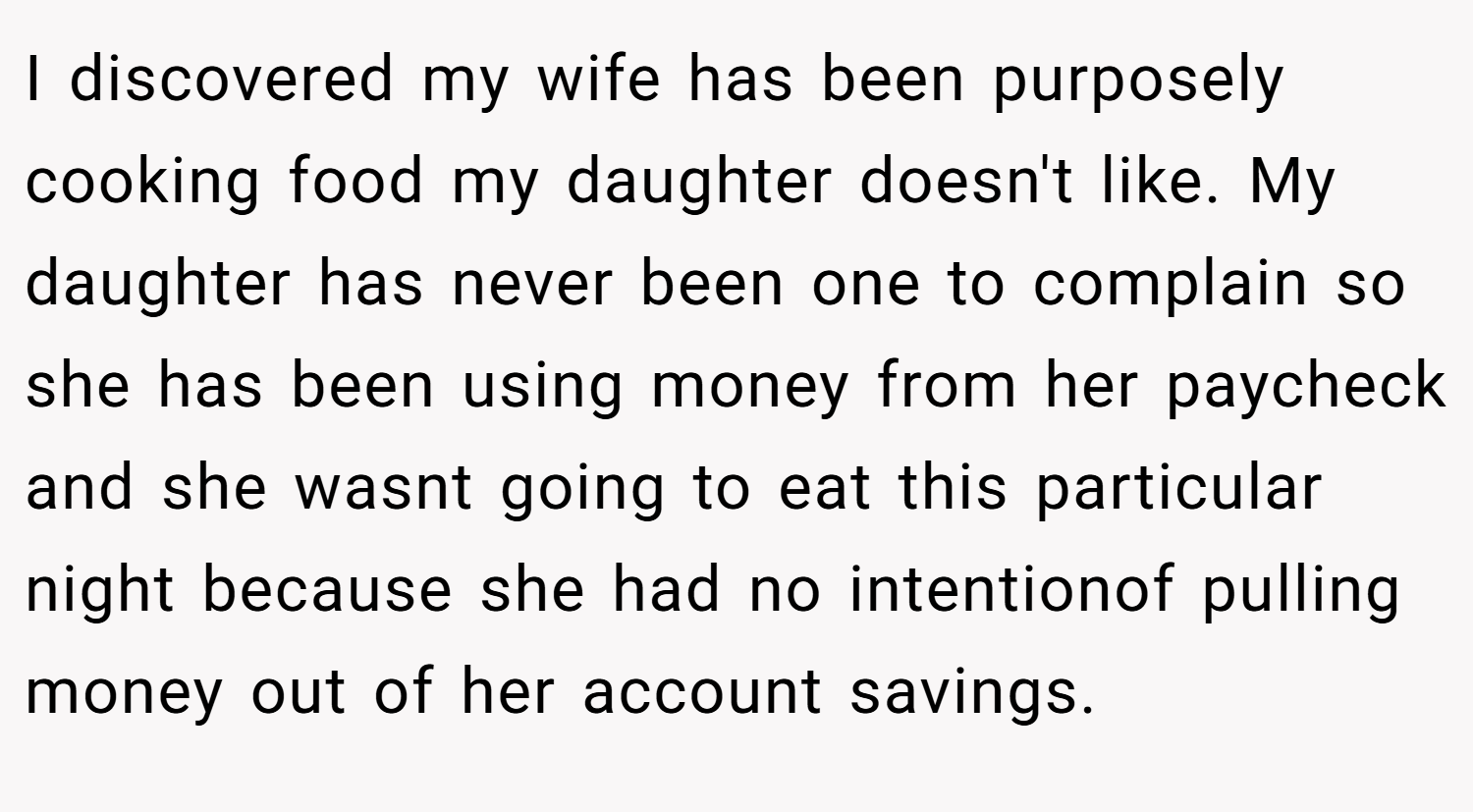 I discovered my wife has been purposely cooking food my daughter doesn't like. My daughter has never been one to complain so she has been using money from her paycheck and she wasnt going to eat this particular night because she had no intentionof pulling money out of her account savings.