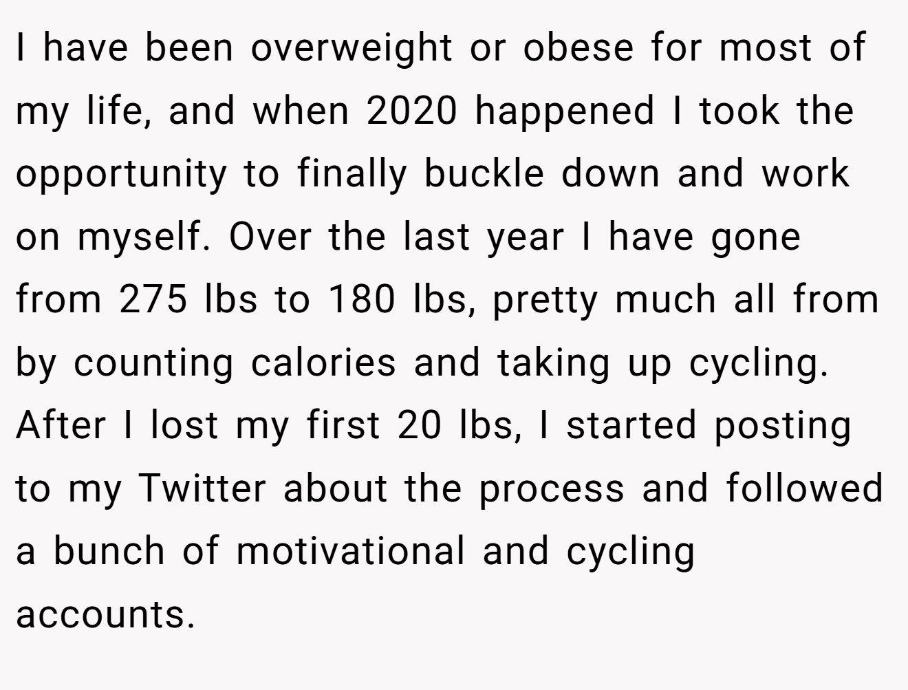 I have been overweight or obese for most of my life, and when 2020 happened I took the opportunity to finally buckle down and work on myself. Over the last year I have gone from 275 lbs to 180 lbs, pretty much all from by counting calories and taking up cycling. After I lost my first 20 lbs, I started posting to my Twitter about the process and followed a bunch of motivational and cycling accounts.