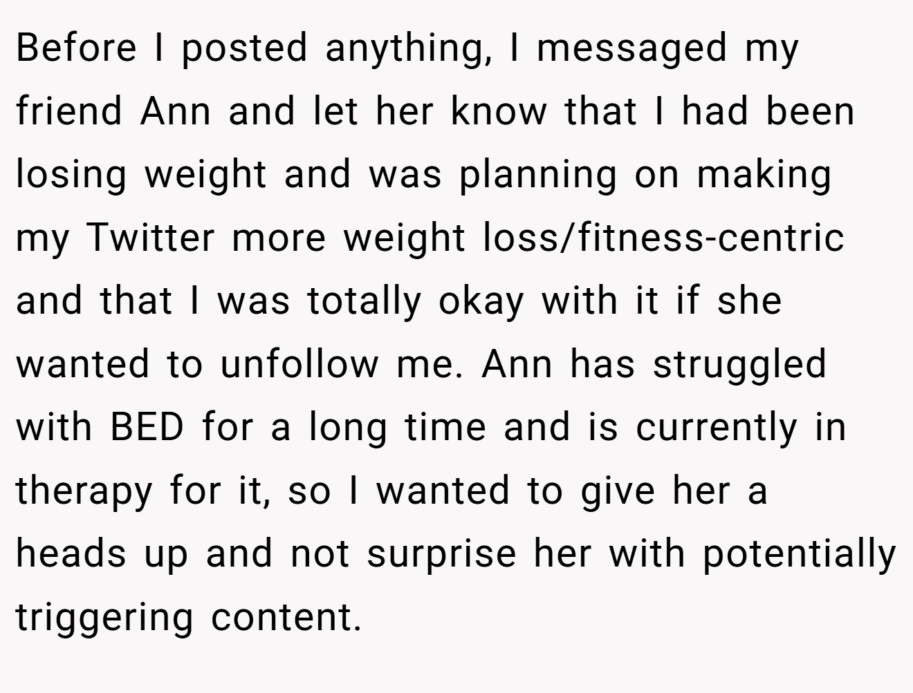 Before I posted anything, I messaged my friend Ann and let her know that I had been losing weight and was planning on making my Twitter more weight loss/fitness-centric and that I was totally okay with it if she wanted to unfollow me. Ann has struggled with BED for a long time and is currently in therapy for it, so I wanted to give her a heads up and not surprise her with potentially triggering content.