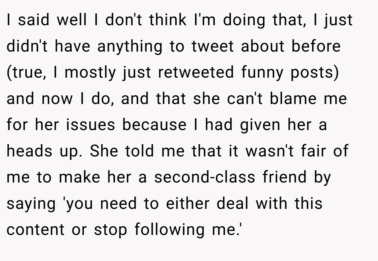 I said well I don't think I'm doing that, I just didn't have anything to tweet about before (true, I mostly just retweeted funny posts) and now I do, and that she can't blame me for her issues because I had given her a heads up. She told me that it wasn't fair of me to make her a second-class friend by saying 'you need to either deal with this content or stop following me.'