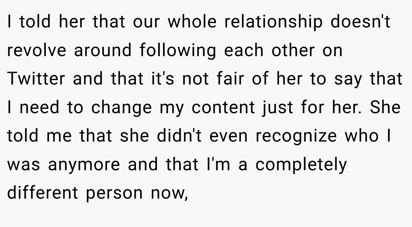 I told her that our whole relationship doesn't revolve around following each other on Twitter and that it's not fair of her to say that I need to change my content just for her. She told me that she didn't even recognize who I was anymore and that I'm a completely different person now,
