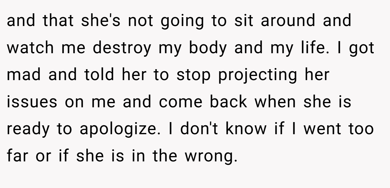 and that she's not going to sit around and watch me destroy my body and my life. I got mad and told her to stop projecting her issues on me and come back when she is ready to apologize. I don't know if I went too far or if she is in the wrong.