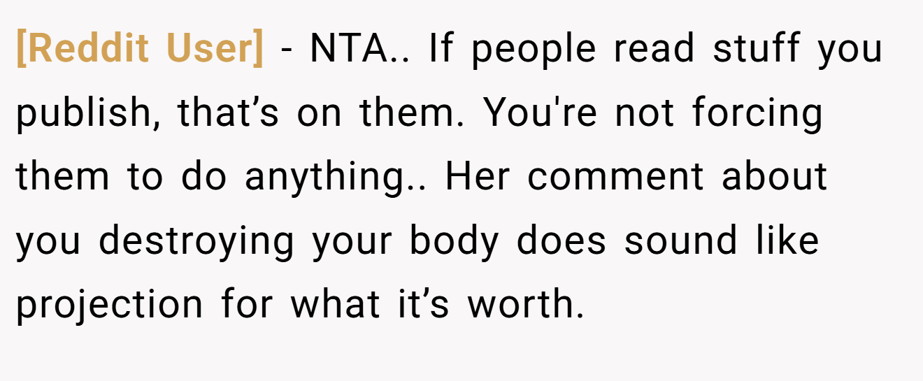 [Reddit User] - NTA.. If people read stuff you publish, that’s on them. You're not forcing them to do anything.. Her comment about you destroying your body does sound like projection for what it’s worth.