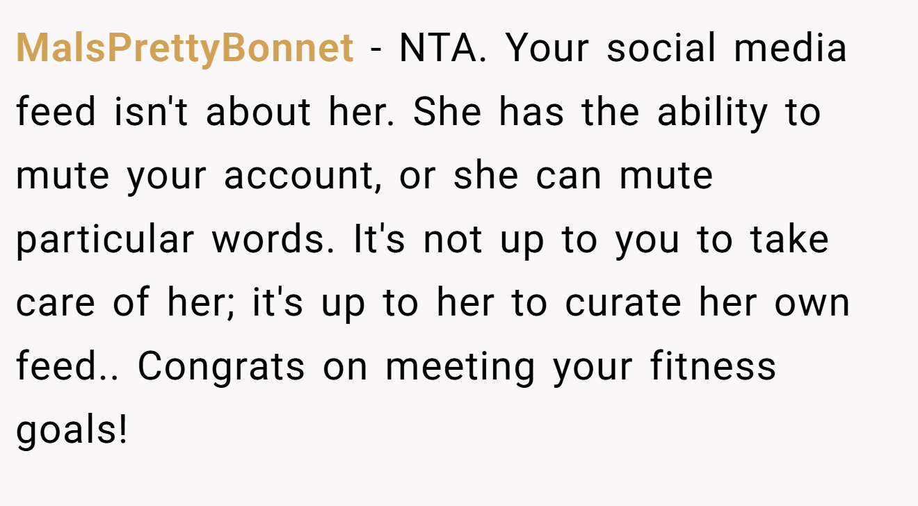 MalsPrettyBonnet - NTA. Your social media feed isn't about her. She has the ability to mute your account, or she can mute particular words. It's not up to you to take care of her; it's up to her to curate her own feed.. Congrats on meeting your fitness goals!